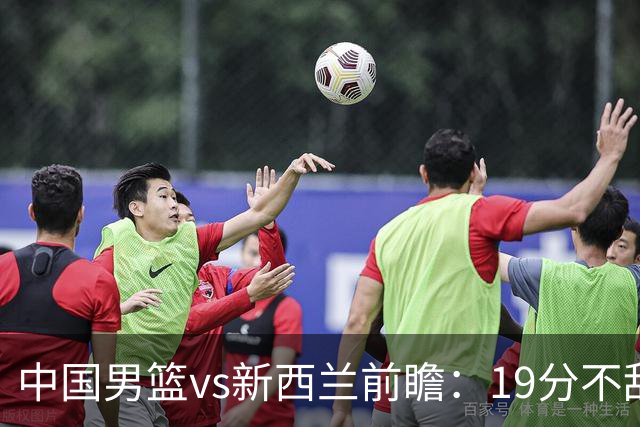 中国男篮vs新西兰前瞻：19分不敌乌拉圭急需反弹 王俊杰状态引关注